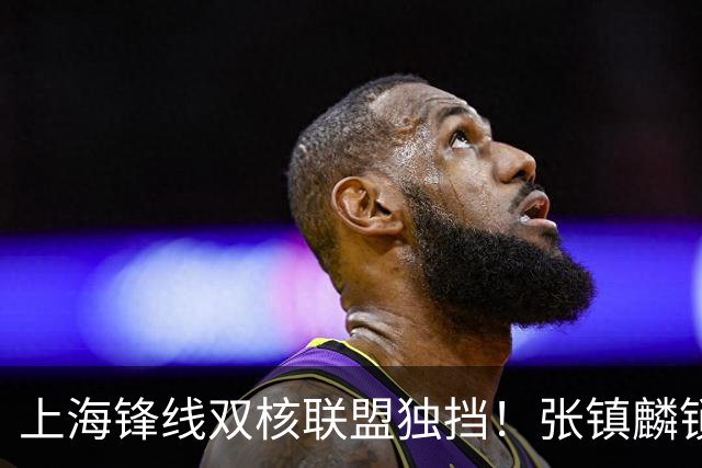 上海锋线双核联盟独挡！张镇麟锁死小外攻守齐爆，李弘权万金油！